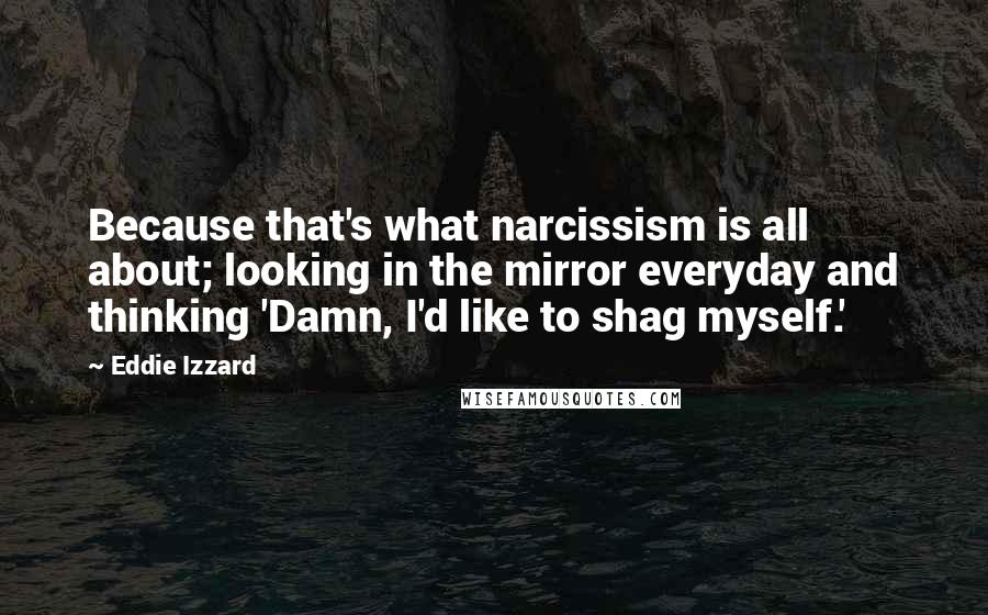 Eddie Izzard Quotes: Because that's what narcissism is all about; looking in the mirror everyday and thinking 'Damn, I'd like to shag myself.'