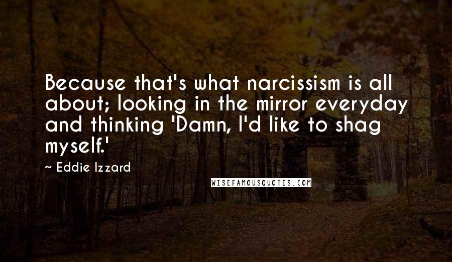 Eddie Izzard Quotes: Because that's what narcissism is all about; looking in the mirror everyday and thinking 'Damn, I'd like to shag myself.'