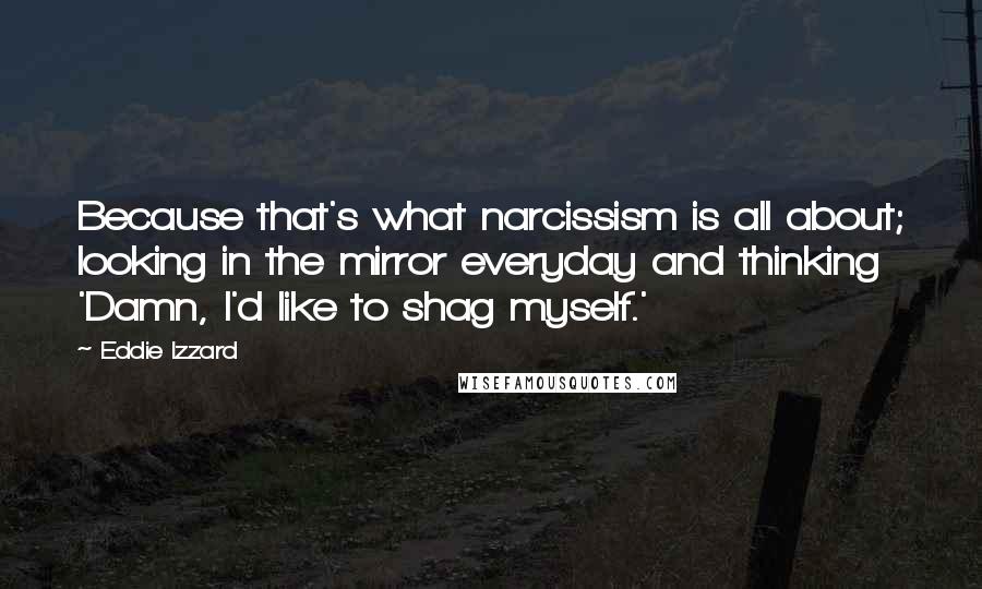 Eddie Izzard Quotes: Because that's what narcissism is all about; looking in the mirror everyday and thinking 'Damn, I'd like to shag myself.'