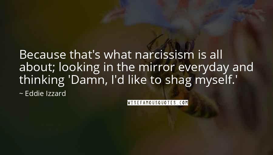 Eddie Izzard Quotes: Because that's what narcissism is all about; looking in the mirror everyday and thinking 'Damn, I'd like to shag myself.'