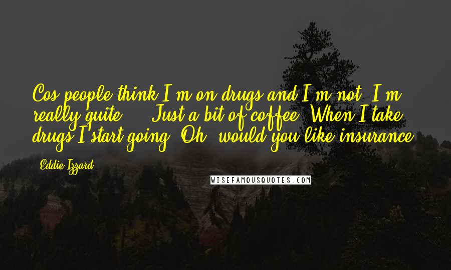 Eddie Izzard Quotes: Cos people think I'm on drugs and I'm not. I'm really quite ... Just a bit of coffee. When I take drugs I start going, Oh, would you like insurance?