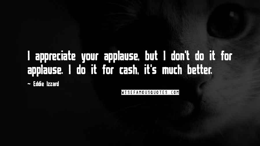 Eddie Izzard Quotes: I appreciate your applause, but I don't do it for applause. I do it for cash, it's much better.