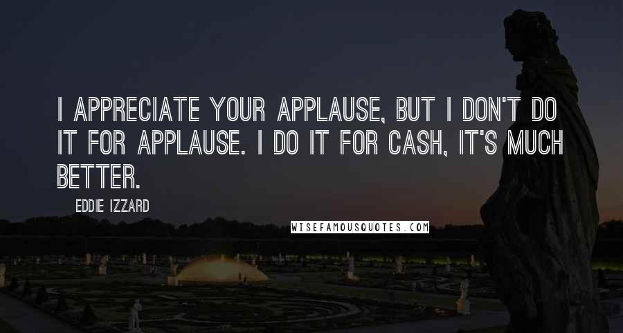 Eddie Izzard Quotes: I appreciate your applause, but I don't do it for applause. I do it for cash, it's much better.