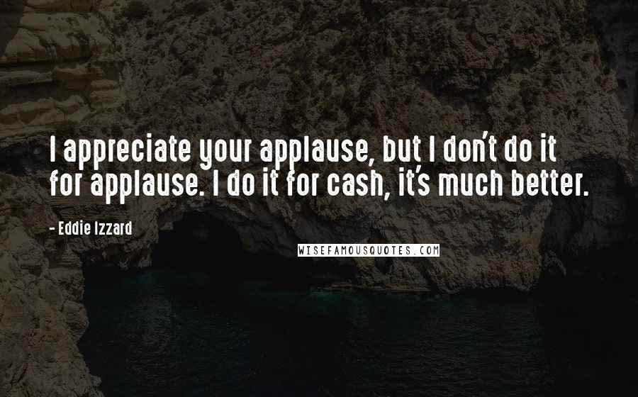 Eddie Izzard Quotes: I appreciate your applause, but I don't do it for applause. I do it for cash, it's much better.