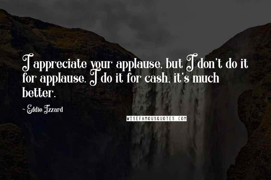 Eddie Izzard Quotes: I appreciate your applause, but I don't do it for applause. I do it for cash, it's much better.