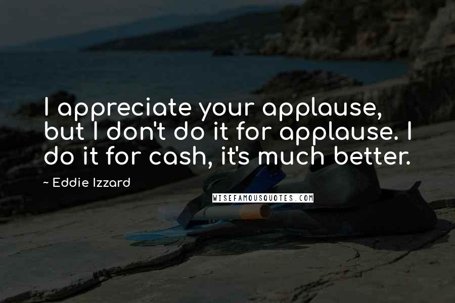 Eddie Izzard Quotes: I appreciate your applause, but I don't do it for applause. I do it for cash, it's much better.