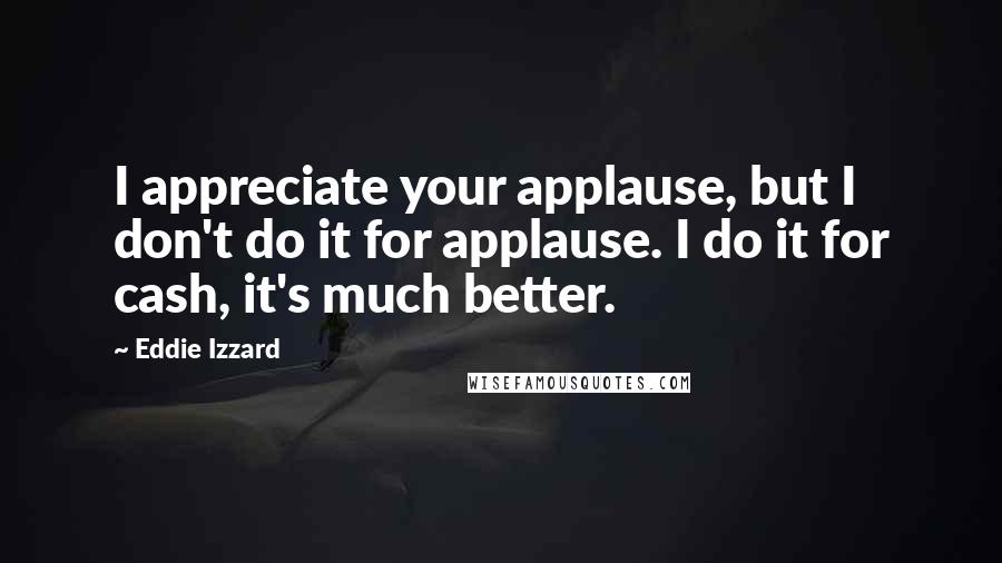 Eddie Izzard Quotes: I appreciate your applause, but I don't do it for applause. I do it for cash, it's much better.