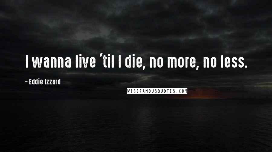 Eddie Izzard Quotes: I wanna live 'til I die, no more, no less.