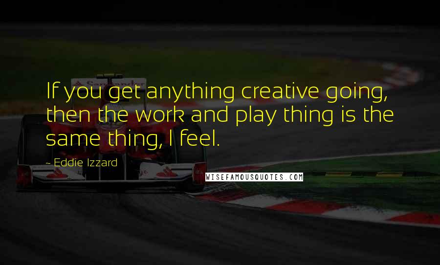 Eddie Izzard Quotes: If you get anything creative going, then the work and play thing is the same thing, I feel.