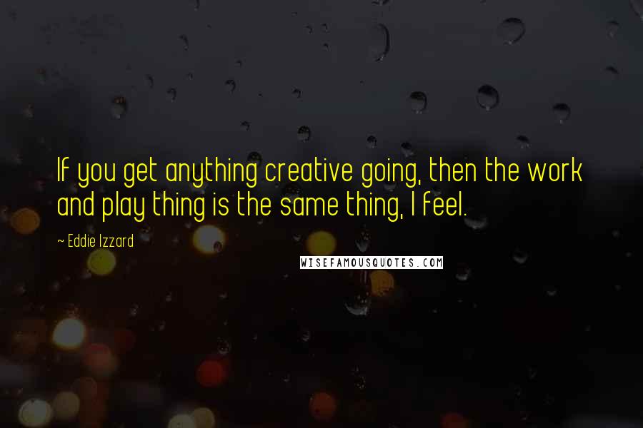 Eddie Izzard Quotes: If you get anything creative going, then the work and play thing is the same thing, I feel.