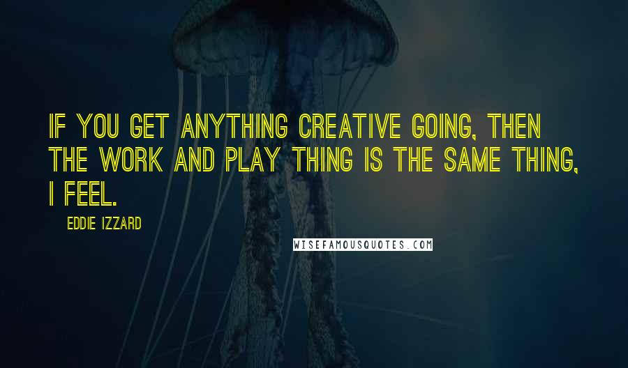 Eddie Izzard Quotes: If you get anything creative going, then the work and play thing is the same thing, I feel.