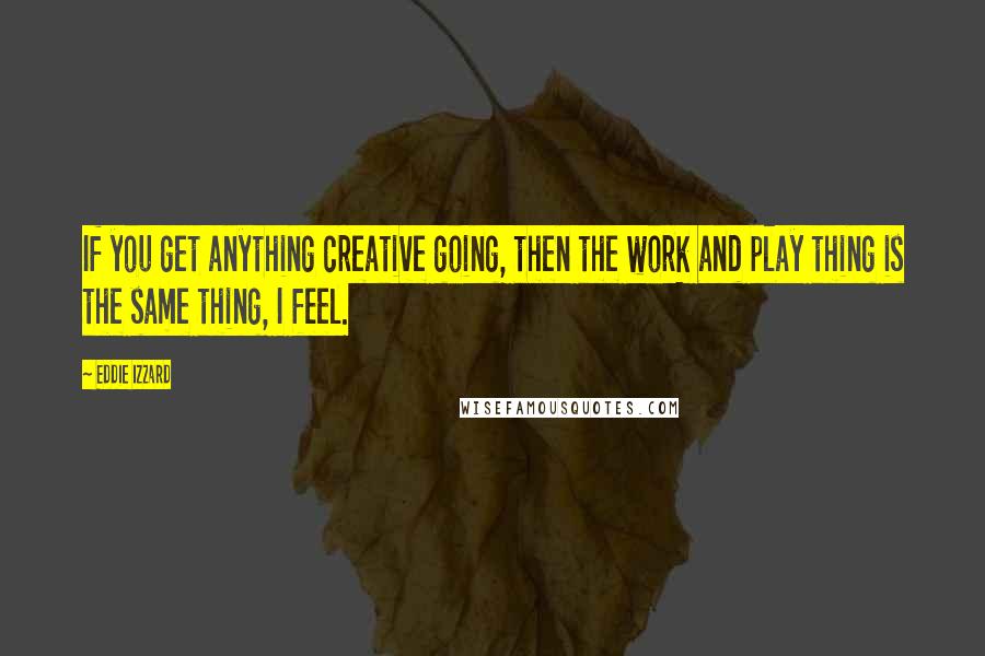 Eddie Izzard Quotes: If you get anything creative going, then the work and play thing is the same thing, I feel.