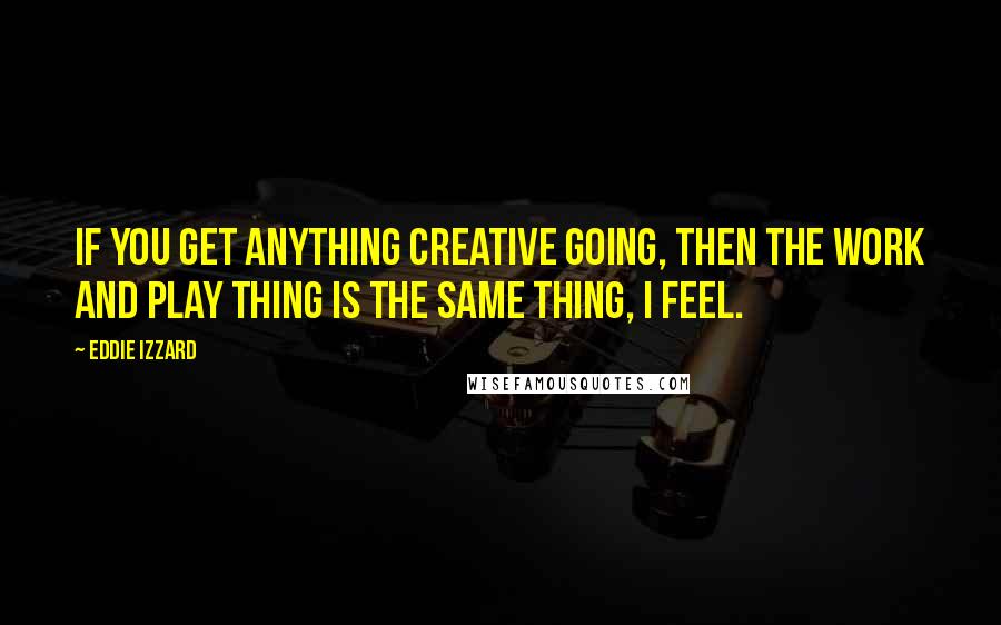 Eddie Izzard Quotes: If you get anything creative going, then the work and play thing is the same thing, I feel.
