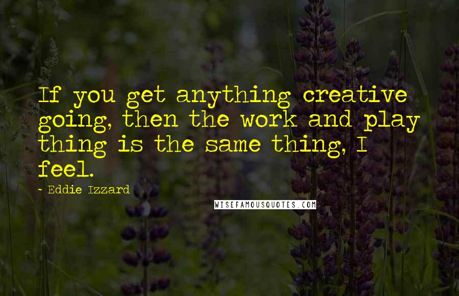 Eddie Izzard Quotes: If you get anything creative going, then the work and play thing is the same thing, I feel.