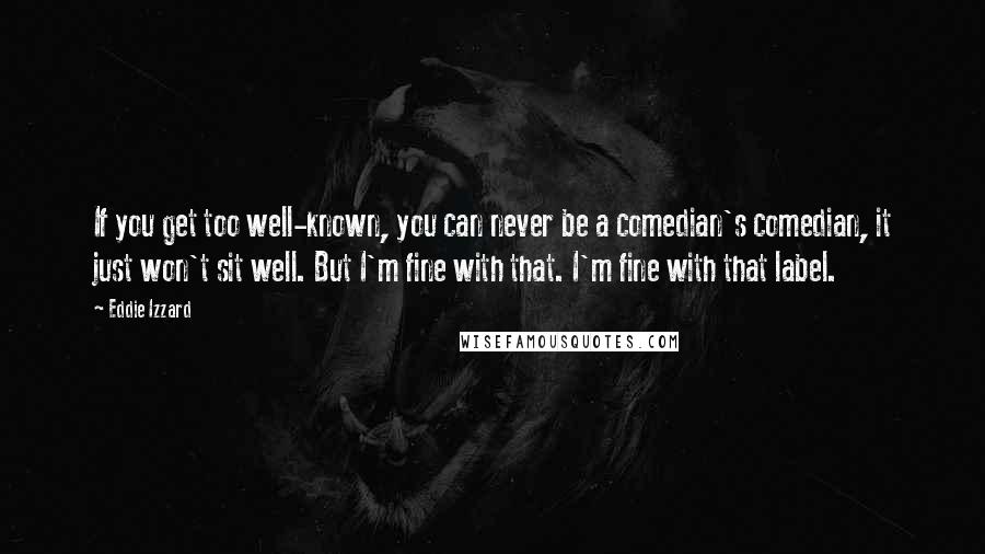 Eddie Izzard Quotes: If you get too well-known, you can never be a comedian's comedian, it just won't sit well. But I'm fine with that. I'm fine with that label.