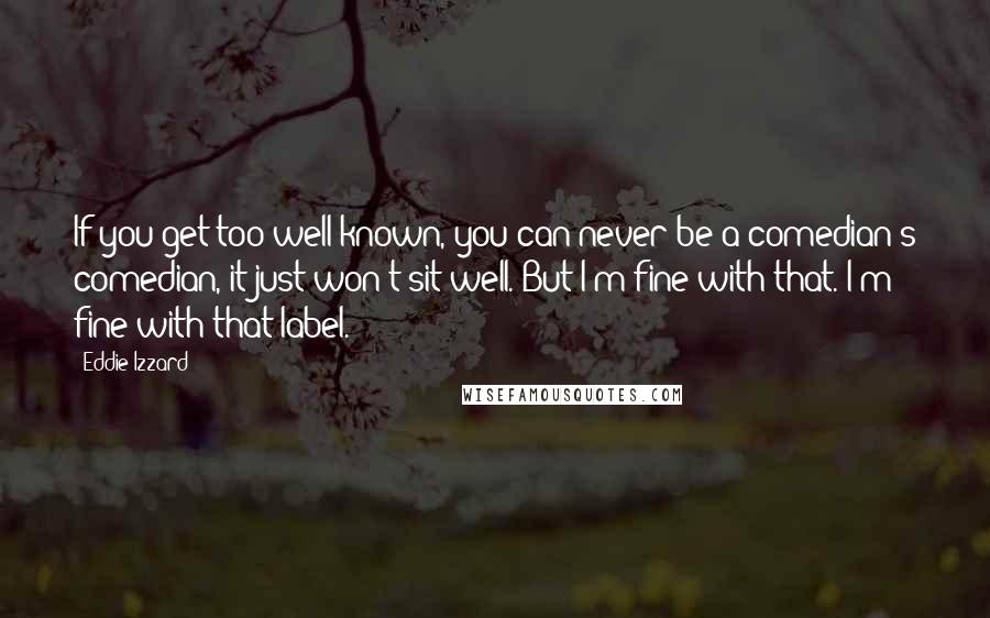 Eddie Izzard Quotes: If you get too well-known, you can never be a comedian's comedian, it just won't sit well. But I'm fine with that. I'm fine with that label.