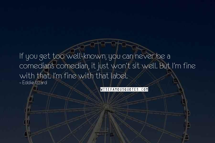 Eddie Izzard Quotes: If you get too well-known, you can never be a comedian's comedian, it just won't sit well. But I'm fine with that. I'm fine with that label.