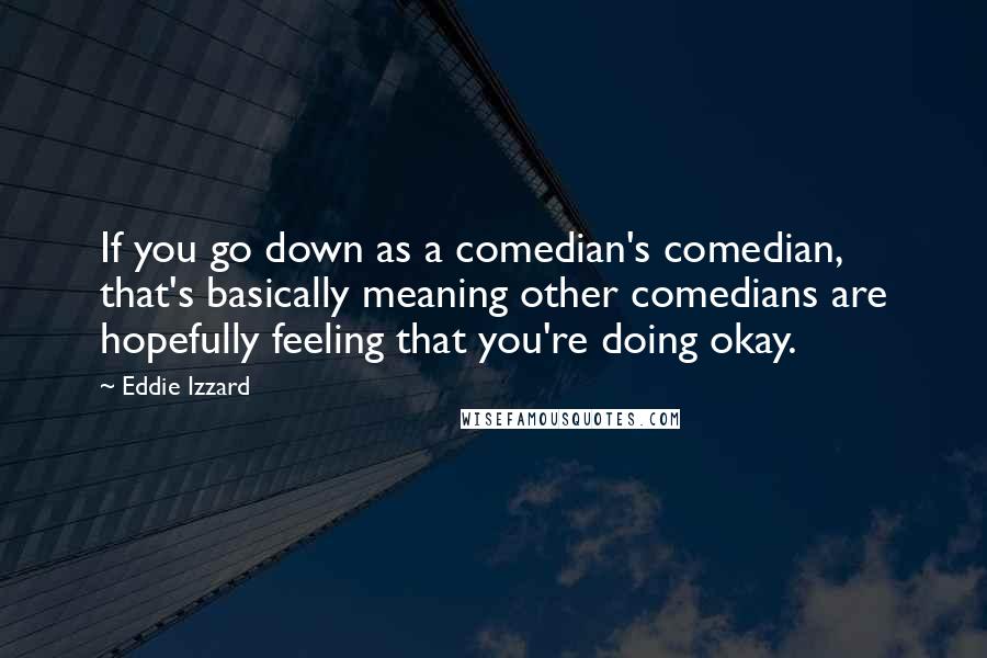 Eddie Izzard Quotes: If you go down as a comedian's comedian, that's basically meaning other comedians are hopefully feeling that you're doing okay.