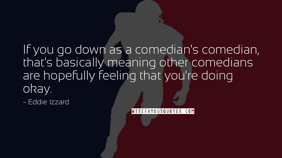Eddie Izzard Quotes: If you go down as a comedian's comedian, that's basically meaning other comedians are hopefully feeling that you're doing okay.