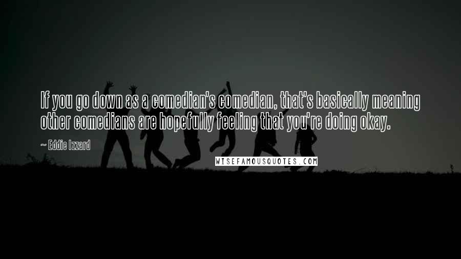Eddie Izzard Quotes: If you go down as a comedian's comedian, that's basically meaning other comedians are hopefully feeling that you're doing okay.
