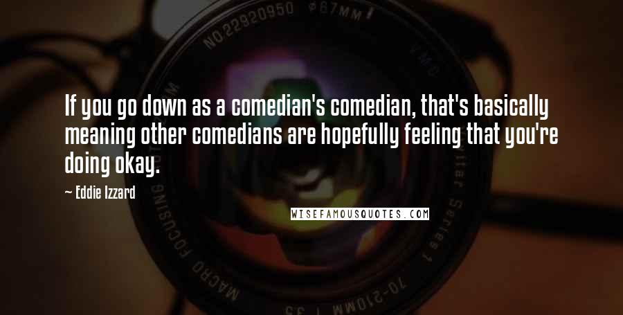 Eddie Izzard Quotes: If you go down as a comedian's comedian, that's basically meaning other comedians are hopefully feeling that you're doing okay.