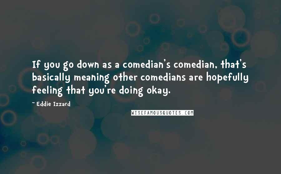 Eddie Izzard Quotes: If you go down as a comedian's comedian, that's basically meaning other comedians are hopefully feeling that you're doing okay.