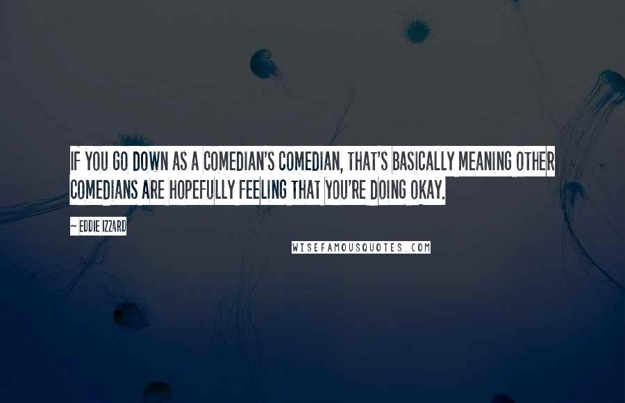 Eddie Izzard Quotes: If you go down as a comedian's comedian, that's basically meaning other comedians are hopefully feeling that you're doing okay.