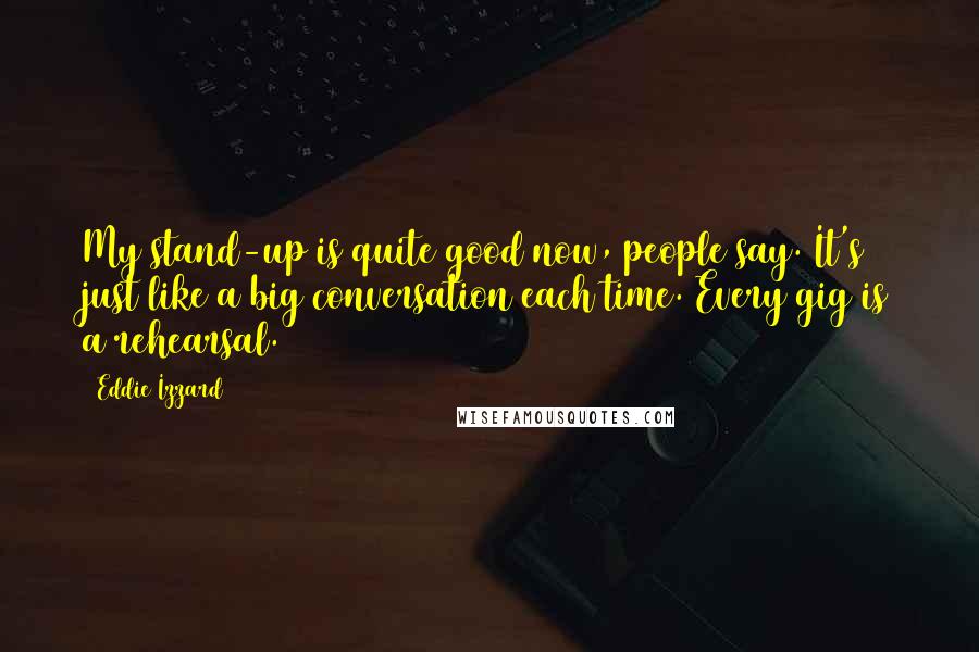 Eddie Izzard Quotes: My stand-up is quite good now, people say. It's just like a big conversation each time. Every gig is a rehearsal.