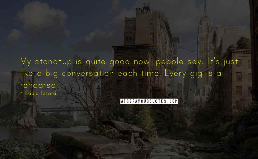 Eddie Izzard Quotes: My stand-up is quite good now, people say. It's just like a big conversation each time. Every gig is a rehearsal.