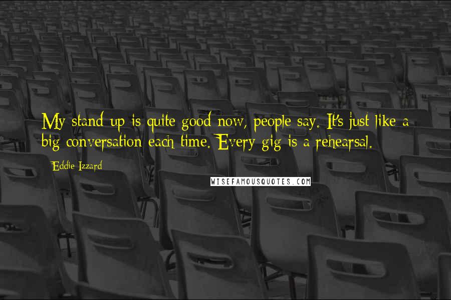 Eddie Izzard Quotes: My stand-up is quite good now, people say. It's just like a big conversation each time. Every gig is a rehearsal.