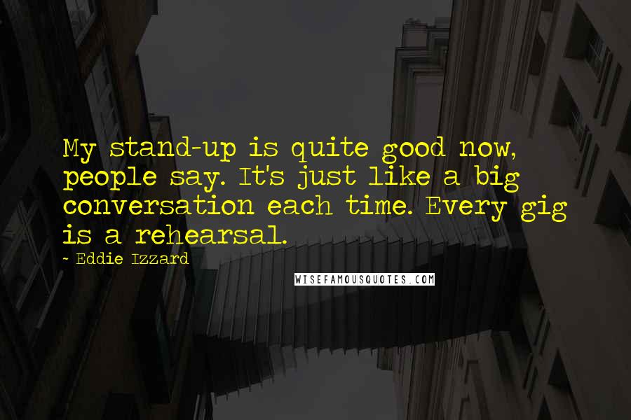 Eddie Izzard Quotes: My stand-up is quite good now, people say. It's just like a big conversation each time. Every gig is a rehearsal.