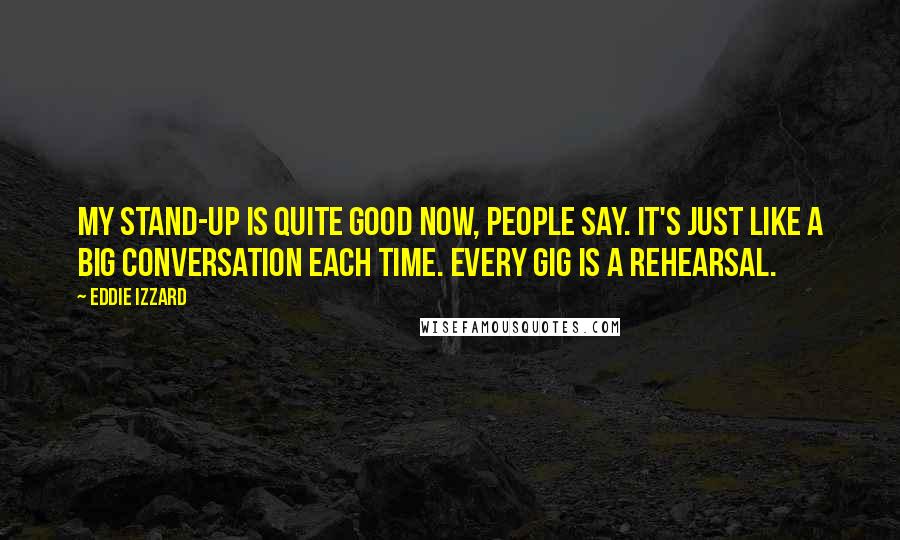 Eddie Izzard Quotes: My stand-up is quite good now, people say. It's just like a big conversation each time. Every gig is a rehearsal.