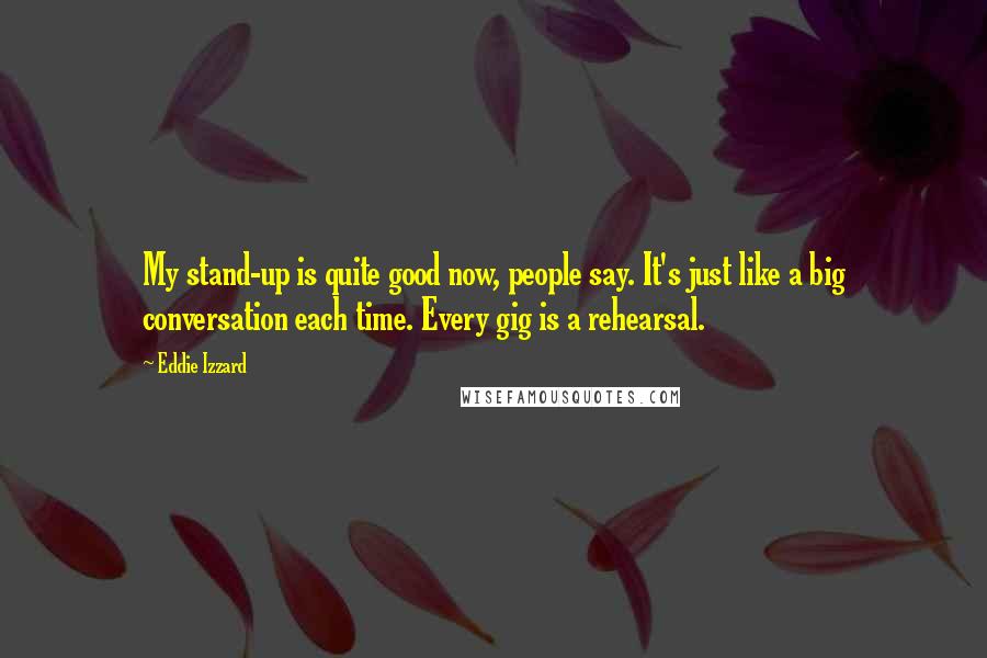 Eddie Izzard Quotes: My stand-up is quite good now, people say. It's just like a big conversation each time. Every gig is a rehearsal.