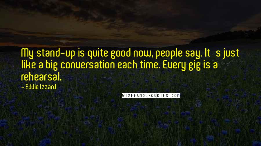 Eddie Izzard Quotes: My stand-up is quite good now, people say. It's just like a big conversation each time. Every gig is a rehearsal.