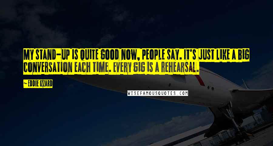 Eddie Izzard Quotes: My stand-up is quite good now, people say. It's just like a big conversation each time. Every gig is a rehearsal.