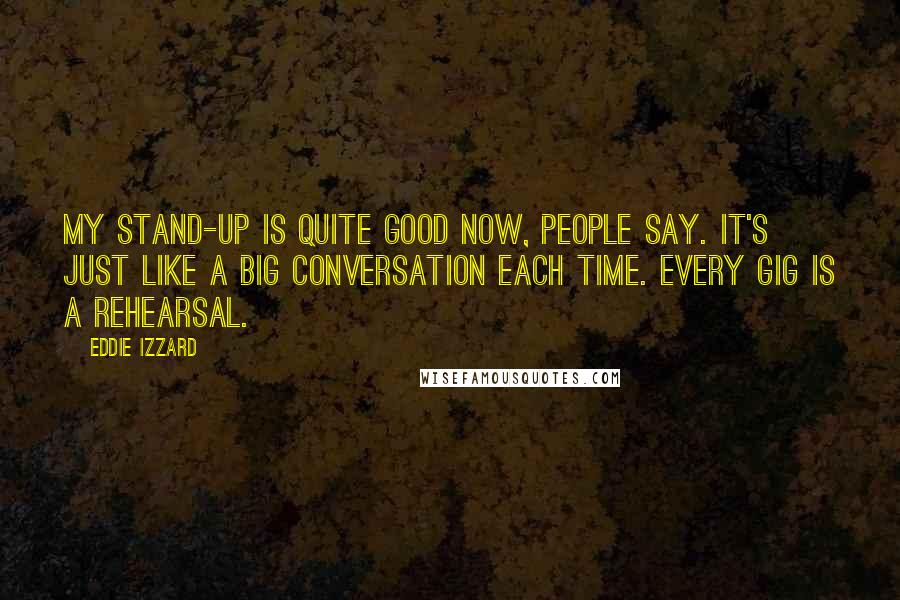 Eddie Izzard Quotes: My stand-up is quite good now, people say. It's just like a big conversation each time. Every gig is a rehearsal.