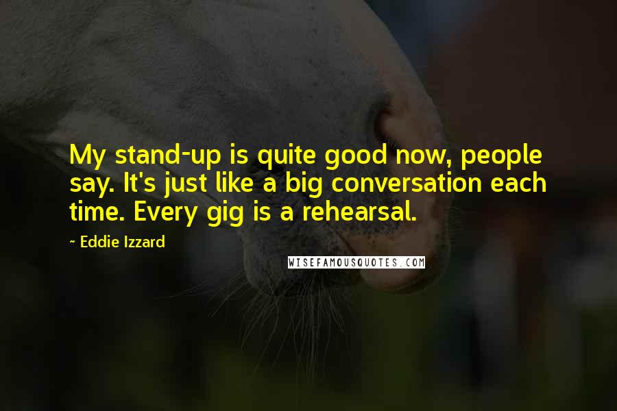 Eddie Izzard Quotes: My stand-up is quite good now, people say. It's just like a big conversation each time. Every gig is a rehearsal.