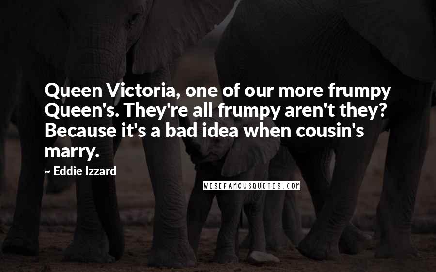 Eddie Izzard Quotes: Queen Victoria, one of our more frumpy Queen's. They're all frumpy aren't they? Because it's a bad idea when cousin's marry.