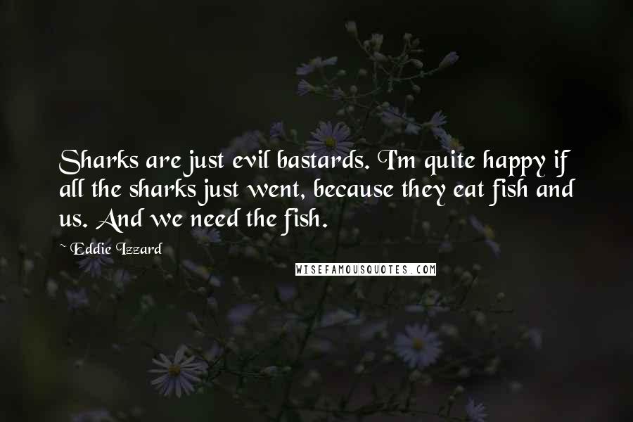 Eddie Izzard Quotes: Sharks are just evil bastards. I'm quite happy if all the sharks just went, because they eat fish and us. And we need the fish.