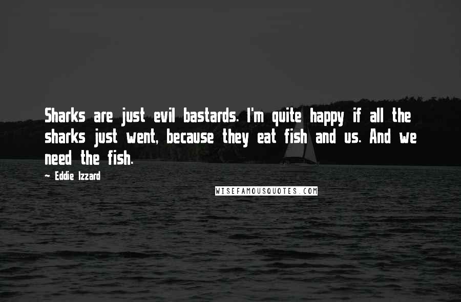 Eddie Izzard Quotes: Sharks are just evil bastards. I'm quite happy if all the sharks just went, because they eat fish and us. And we need the fish.