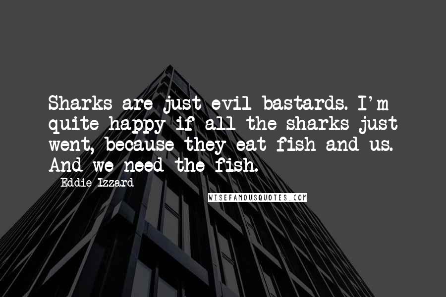 Eddie Izzard Quotes: Sharks are just evil bastards. I'm quite happy if all the sharks just went, because they eat fish and us. And we need the fish.