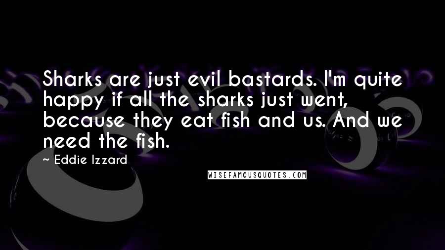 Eddie Izzard Quotes: Sharks are just evil bastards. I'm quite happy if all the sharks just went, because they eat fish and us. And we need the fish.