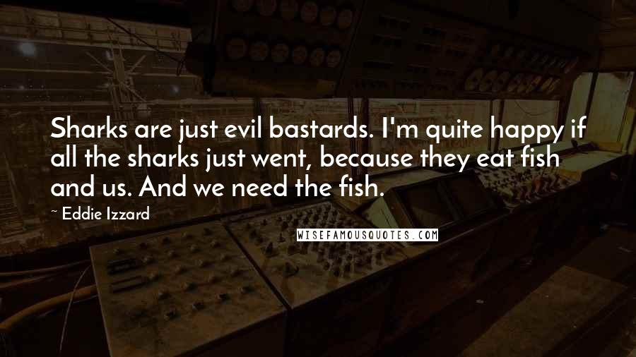 Eddie Izzard Quotes: Sharks are just evil bastards. I'm quite happy if all the sharks just went, because they eat fish and us. And we need the fish.