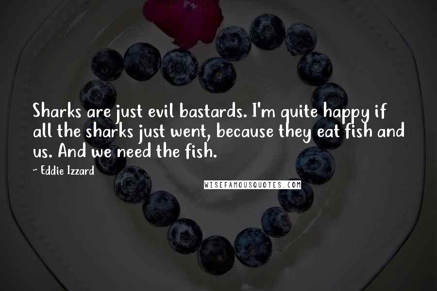 Eddie Izzard Quotes: Sharks are just evil bastards. I'm quite happy if all the sharks just went, because they eat fish and us. And we need the fish.