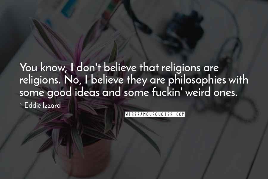 Eddie Izzard Quotes: You know, I don't believe that religions are religions. No, I believe they are philosophies with some good ideas and some fuckin' weird ones.