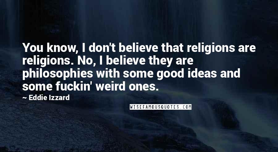 Eddie Izzard Quotes: You know, I don't believe that religions are religions. No, I believe they are philosophies with some good ideas and some fuckin' weird ones.