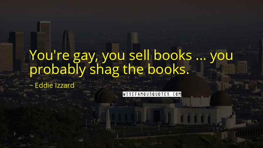 Eddie Izzard Quotes: You're gay, you sell books ... you probably shag the books.