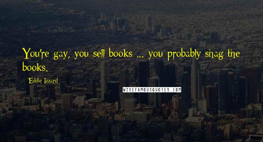 Eddie Izzard Quotes: You're gay, you sell books ... you probably shag the books.