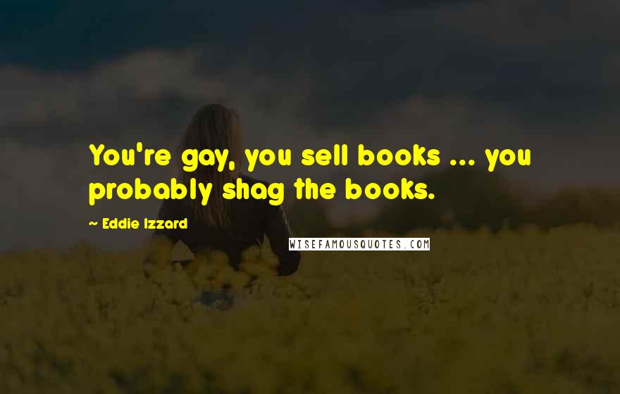 Eddie Izzard Quotes: You're gay, you sell books ... you probably shag the books.