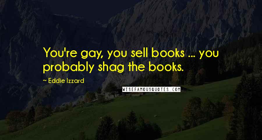 Eddie Izzard Quotes: You're gay, you sell books ... you probably shag the books.